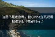 这回不是老套路，糖心vlog在线观看把很多旧印象都打碎了