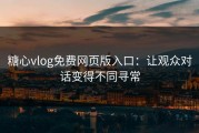 糖心vlog免费网页版入口：让观众对话变得不同寻常