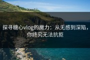 探寻糖心vlog的魔力：从无感到深陷，你终究无法抗拒