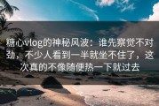 糖心vlog的神秘风波：谁先察觉不对劲，不少人看到一半就坐不住了，这次真的不像随便热一下就过去