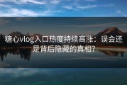 糖心vlog入口热度持续高涨：误会还是背后隐藏的真相？