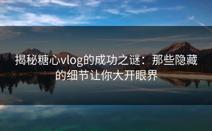 揭秘糖心vlog的成功之谜：那些隐藏的细节让你大开眼界