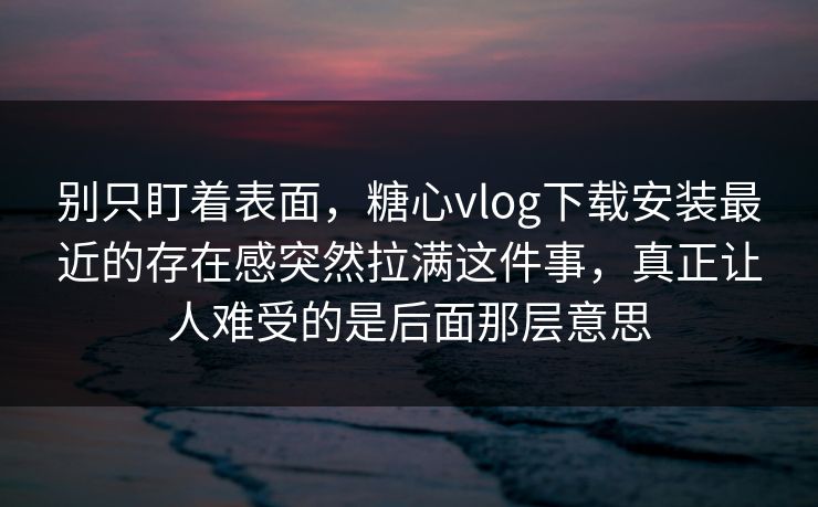 别只盯着表面，糖心vlog下载安装最近的存在感突然拉满这件事，真正让人难受的是后面那层意思