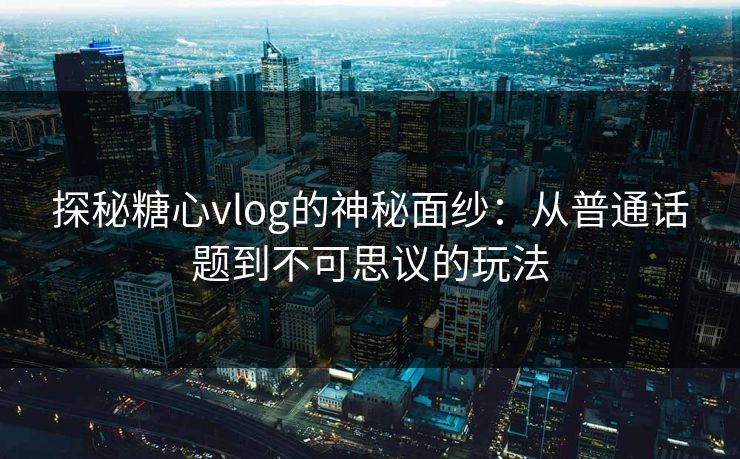 探秘糖心vlog的神秘面纱：从普通话题到不可思议的玩法