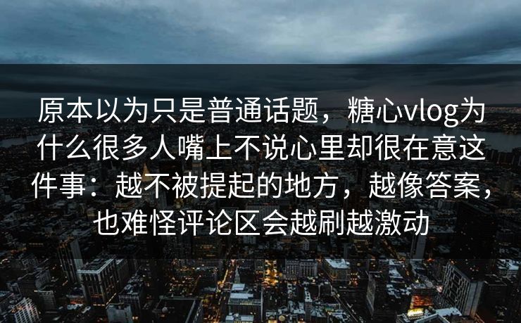 原本以为只是普通话题，糖心vlog为什么很多人嘴上不说心里却很在意这件事：越不被提起的地方，越像答案，也难怪评论区会越刷越激动