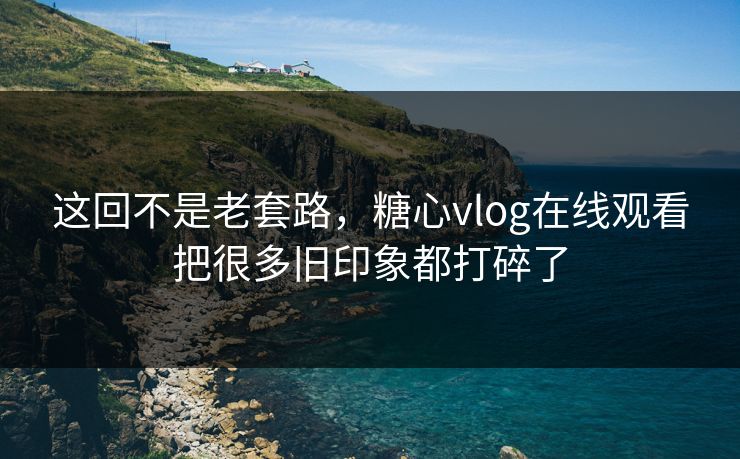 这回不是老套路，糖心vlog在线观看把很多旧印象都打碎了