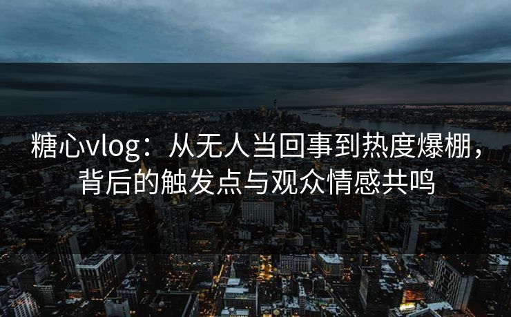 糖心vlog：从无人当回事到热度爆棚，背后的触发点与观众情感共鸣