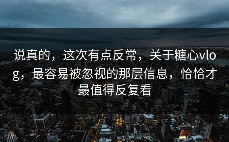说真的，这次有点反常，关于糖心vlog，最容易被忽视的那层信息，恰恰才最值得反复看