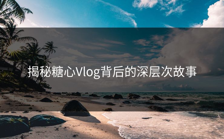 揭秘糖心Vlog背后的深层次故事 揭秘糖心Vlog背后的深层次故事