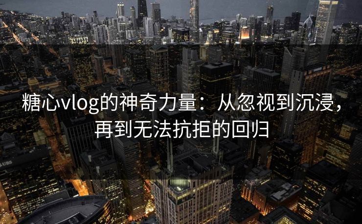 糖心vlog的神奇力量：从忽视到沉浸，再到无法抗拒的回归