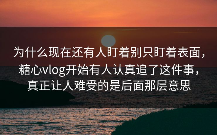 为什么现在还有人盯着别只盯着表面，糖心vlog开始有人认真追了这件事，真正让人难受的是后面那层意思