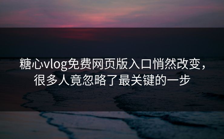 糖心vlog免费网页版入口悄然改变，很多人竟忽略了最关键的一步