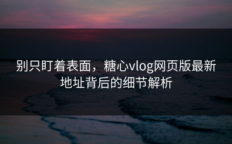 别只盯着表面，糖心vlog网页版最新地址背后的细节解析