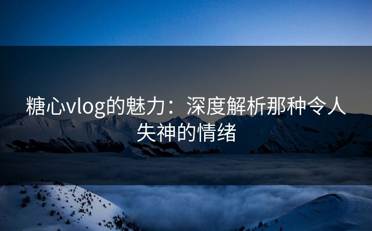 糖心vlog的魅力:深度解析那种令人失神的情绪 糖心vlog的魅力:深度解析那种令人失神的情绪