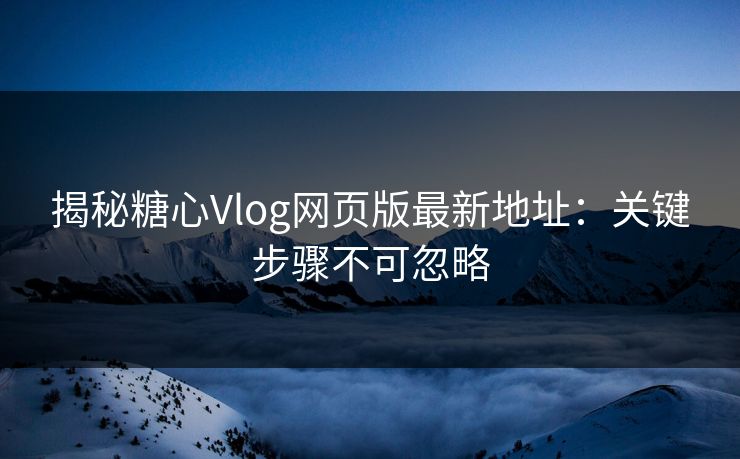 揭秘糖心Vlog网页版最新地址：关键步骤不可忽略