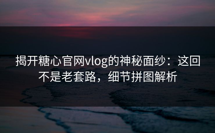 揭开糖心官网vlog的神秘面纱：这回不是老套路，细节拼图解析
