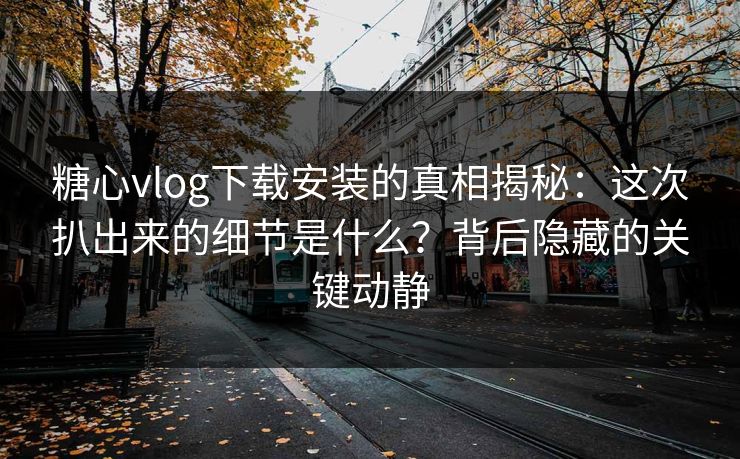 糖心vlog下载安装的真相揭秘：这次扒出来的细节是什么？背后隐藏的关键动静