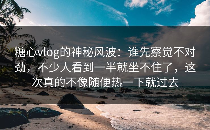 糖心vlog的神秘风波：谁先察觉不对劲，不少人看到一半就坐不住了，这次真的不像随便热一下就过去