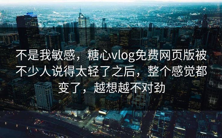 不是我敏感，糖心vlog免费网页版被不少人说得太轻了之后，整个感觉都变了，越想越不对劲