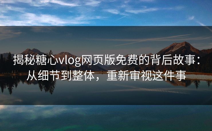 揭秘糖心vlog网页版免费的背后故事：从细节到整体，重新审视这件事
