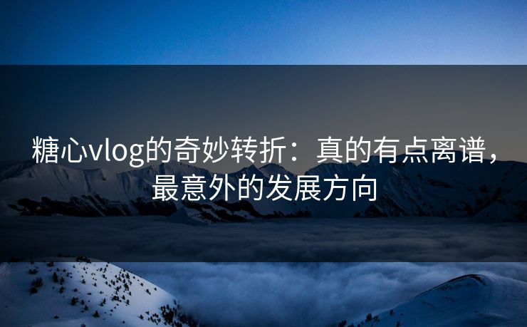 糖心vlog的奇妙转折：真的有点离谱，最意外的发展方向