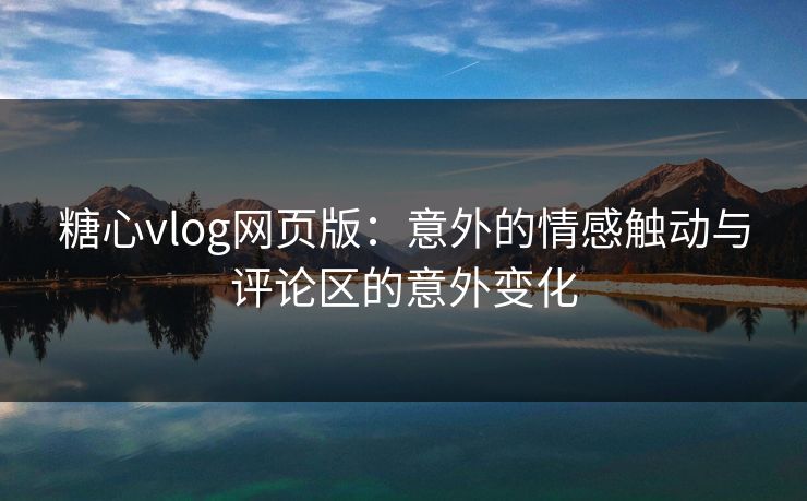 糖心vlog网页版：意外的情感触动与评论区的意外变化