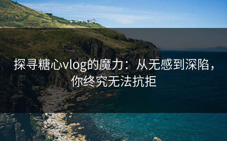 探寻糖心vlog的魔力:从无感到深陷,你终究无法抗拒 探寻糖心vlog的魔力:从无感到深陷,你终究无法抗拒