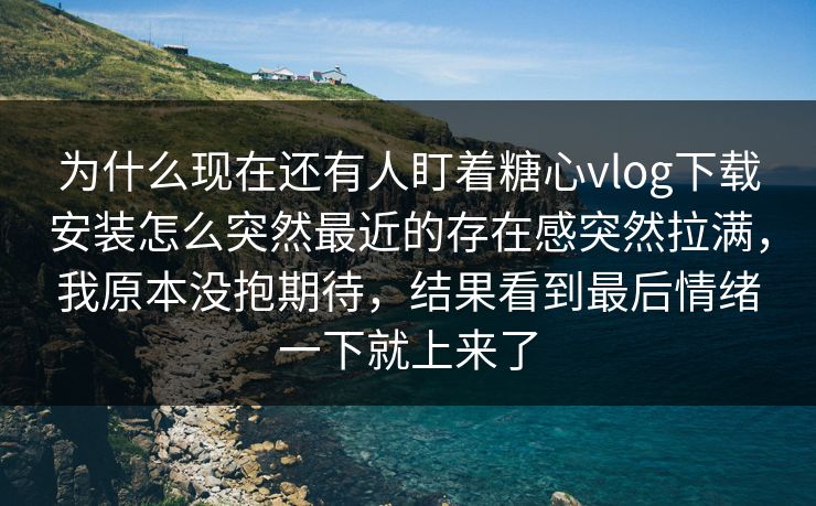 为什么现在还有人盯着糖心vlog下载安装怎么突然最近的存在感突然拉满，我原本没抱期待，结果看到最后情绪一下就上来了
