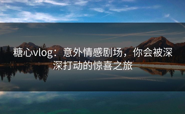 糖心vlog:意外情感剧场,你会被深深打动的惊喜之旅 糖心vlog:意外情感剧场,你会被深深打动的惊喜之旅