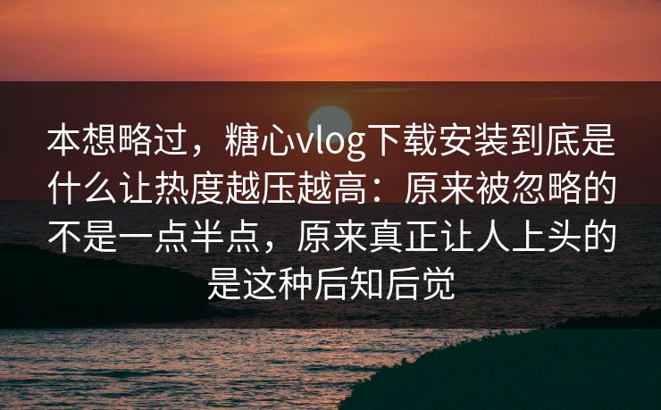 本想略过，糖心vlog下载安装到底是什么让热度越压越高：原来被忽略的不是一点半点，原来真正让人上头的是这种后知后觉