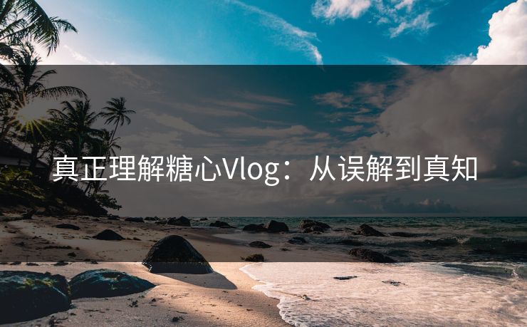 真正理解糖心Vlog：从误解到真知